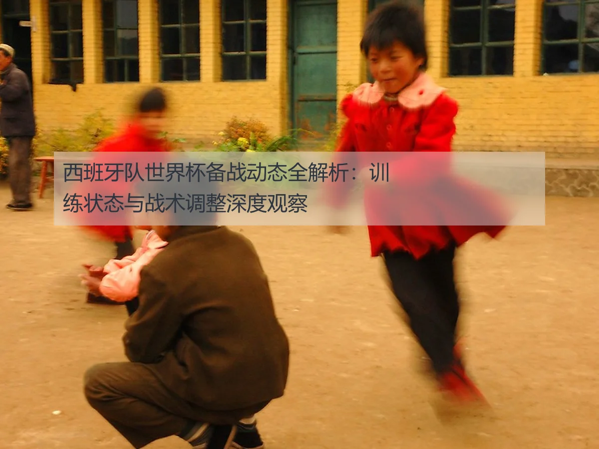 西班牙队世界杯备战动态全解析：训练状态与战术调整深度观察